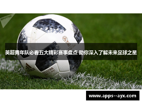 英超青年队必看五大精彩赛事盘点 助你深入了解未来足球之星