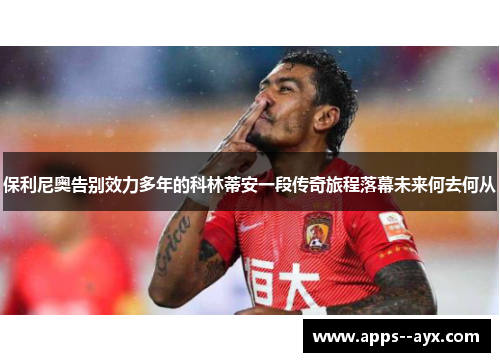 保利尼奥告别效力多年的科林蒂安一段传奇旅程落幕未来何去何从