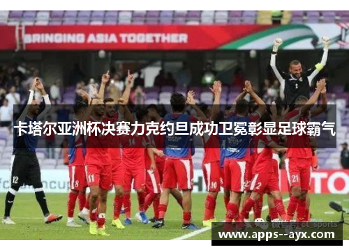 卡塔尔亚洲杯决赛力克约旦成功卫冕彰显足球霸气