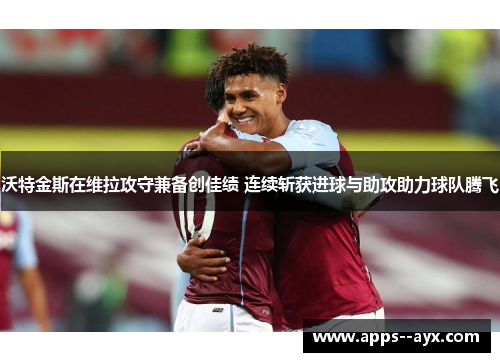 沃特金斯在维拉攻守兼备创佳绩 连续斩获进球与助攻助力球队腾飞