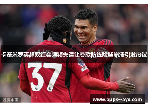 卡塞米罗英超双红会频频失误让曼联防线险些崩溃引发热议