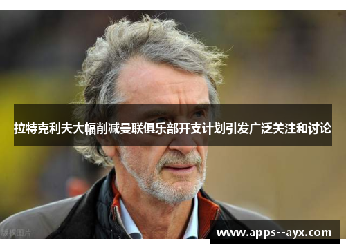 拉特克利夫大幅削减曼联俱乐部开支计划引发广泛关注和讨论
